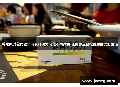 尊龙凯时公司健胃消食片助力消化不良改善 让你享受轻松健康的美好生活